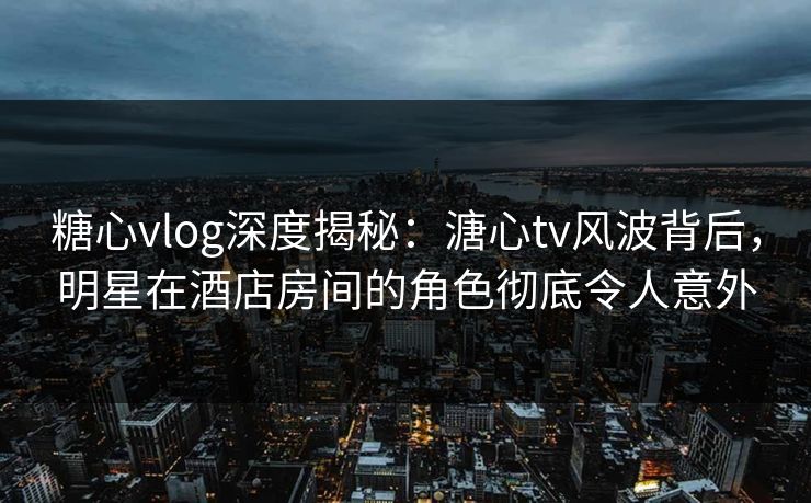 糖心vlog深度揭秘：溏心tv风波背后，明星在酒店房间的角色彻底令人意外