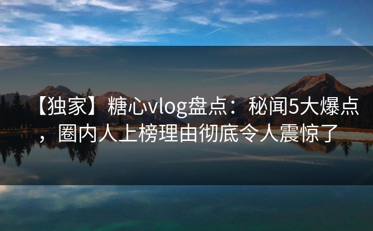 【独家】糖心vlog盘点：秘闻5大爆点，圈内人上榜理由彻底令人震惊了  第1张