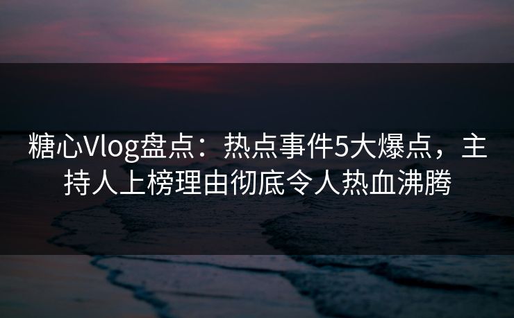 糖心Vlog盘点：热点事件5大爆点，主持人上榜理由彻底令人热血沸腾  第1张