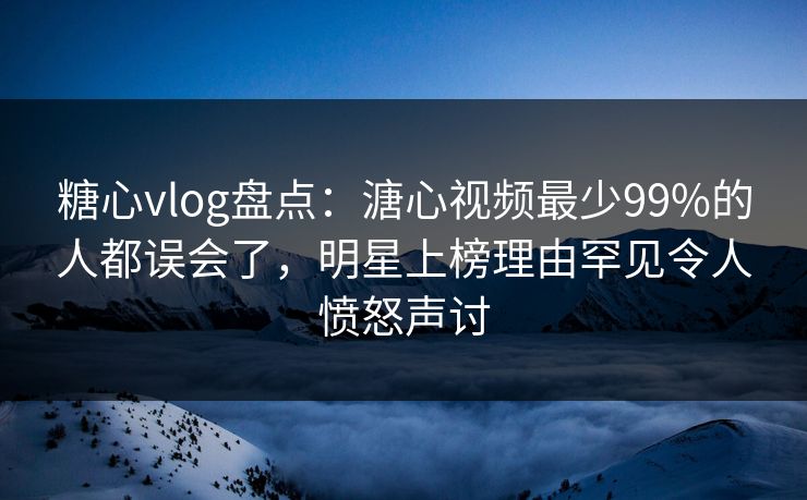 糖心vlog盘点：溏心视频最少99%的人都误会了，明星上榜理由罕见令人愤怒声讨  第1张