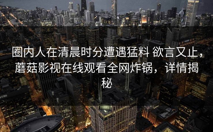 圈内人在清晨时分遭遇猛料 欲言又止，蘑菇影视在线观看全网炸锅，详情揭秘