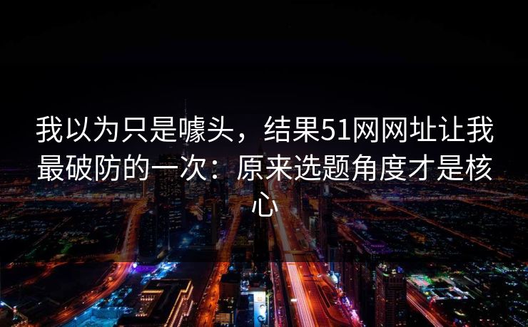 我以为只是噱头，结果51网网址让我最破防的一次：原来选题角度才是核心