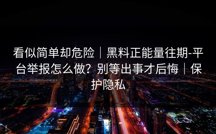 看似简单却危险｜黑料正能量往期-平台举报怎么做？别等出事才后悔｜保护隐私