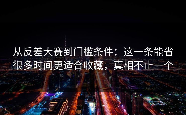 从反差大赛到门槛条件：这一条能省很多时间更适合收藏，真相不止一个