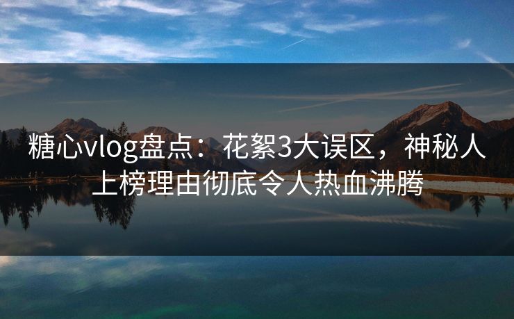 糖心vlog盘点：花絮3大误区，神秘人上榜理由彻底令人热血沸腾