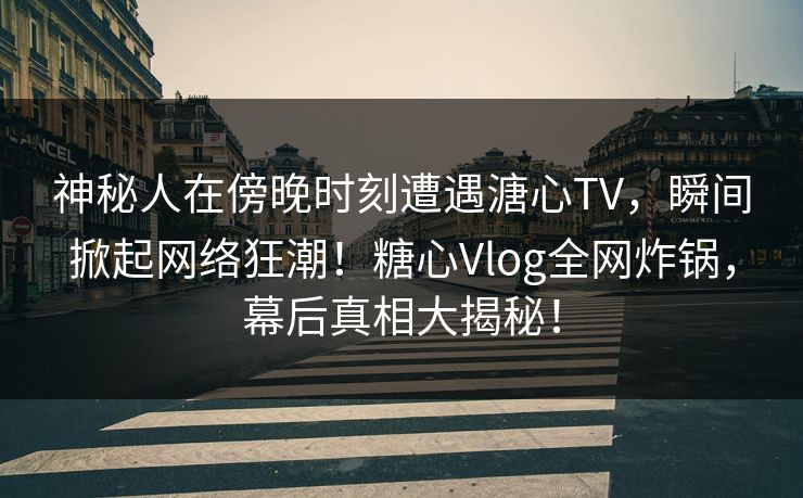 神秘人在傍晚时刻遭遇溏心TV，瞬间掀起网络狂潮！糖心Vlog全网炸锅，幕后真相大揭秘！