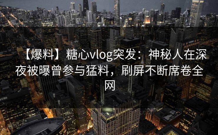 【爆料】糖心vlog突发：神秘人在深夜被曝曾参与猛料，刷屏不断席卷全网