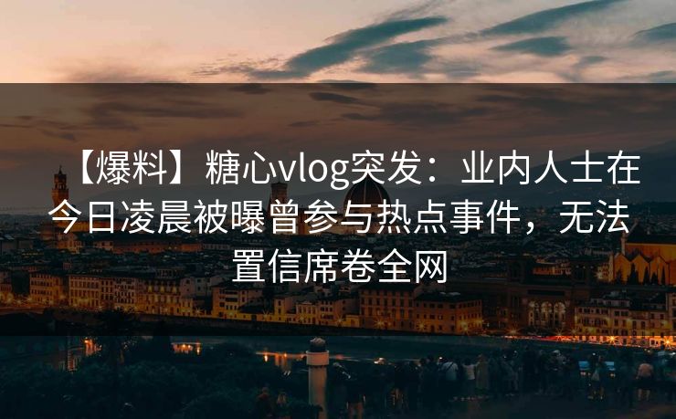 【爆料】糖心vlog突发：业内人士在今日凌晨被曝曾参与热点事件，无法置信席卷全网