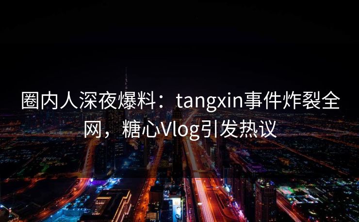 圈内人深夜爆料：tangxin事件炸裂全网，糖心Vlog引发热议