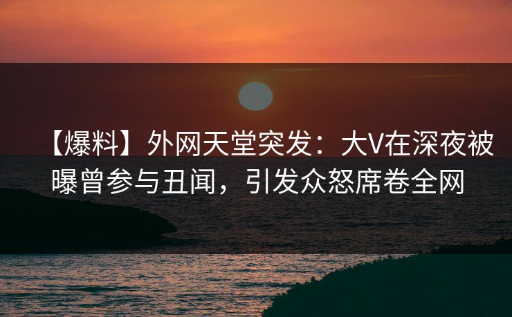 【爆料】外网天堂突发：大V在深夜被曝曾参与丑闻，引发众怒席卷全网  第1张