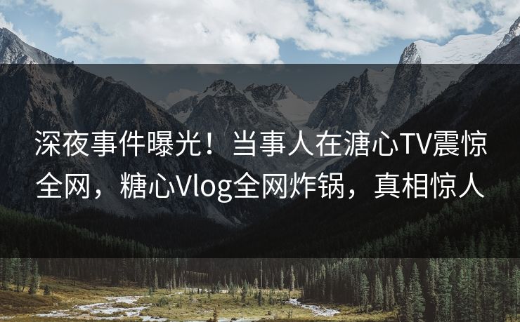 深夜事件曝光！当事人在溏心TV震惊全网，糖心Vlog全网炸锅，真相惊人