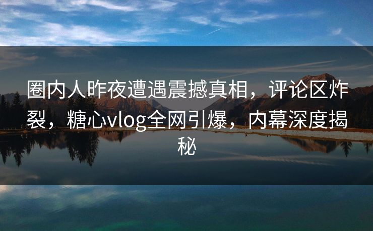 圈内人昨夜遭遇震撼真相，评论区炸裂，糖心vlog全网引爆，内幕深度揭秘