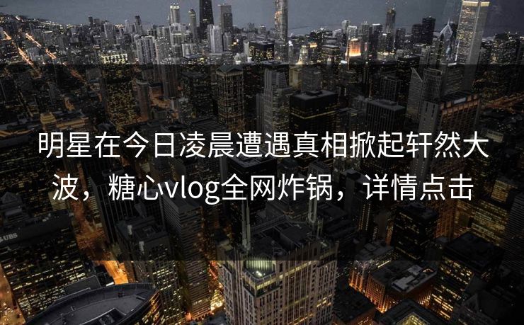 明星在今日凌晨遭遇真相掀起轩然大波，糖心vlog全网炸锅，详情点击