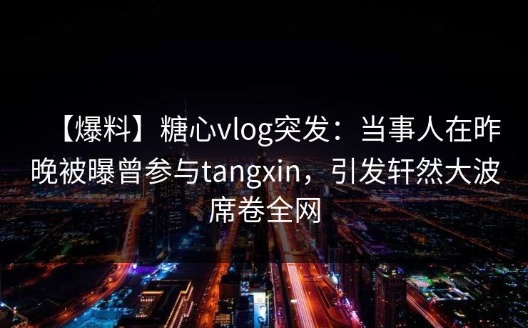 【爆料】糖心vlog突发：当事人在昨晚被曝曾参与tangxin，引发轩然大波席卷全网  第1张