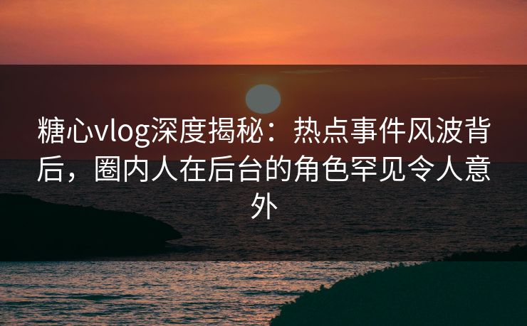 糖心vlog深度揭秘：热点事件风波背后，圈内人在后台的角色罕见令人意外  第1张
