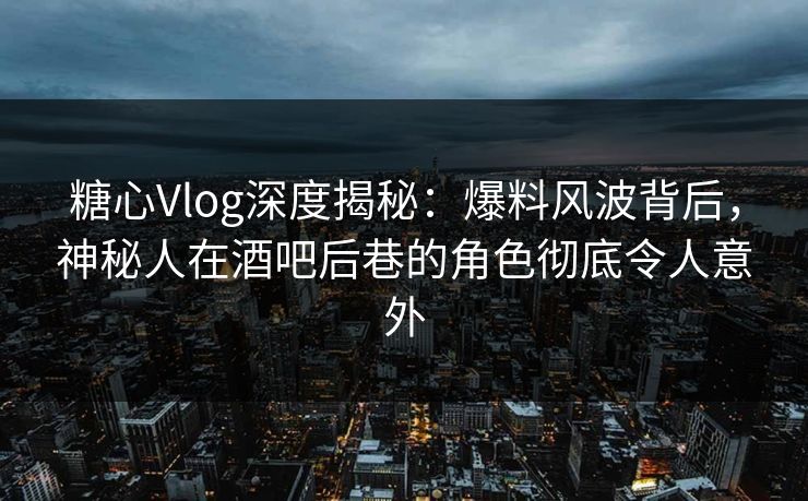 糖心Vlog深度揭秘：爆料风波背后，神秘人在酒吧后巷的角色彻底令人意外  第1张