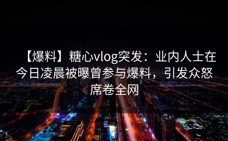【爆料】糖心vlog突发：业内人士在今日凌晨被曝曾参与爆料，引发众怒席卷全网
