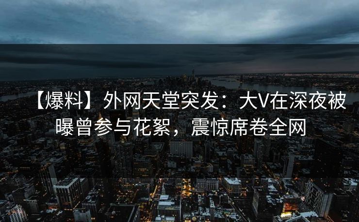 【爆料】外网天堂突发：大V在深夜被曝曾参与花絮，震惊席卷全网  第1张