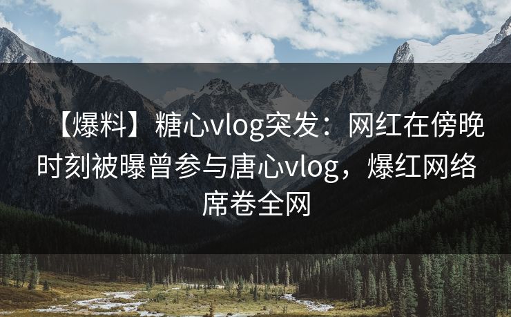 【爆料】糖心vlog突发：网红在傍晚时刻被曝曾参与唐心vlog，爆红网络席卷全网  第1张