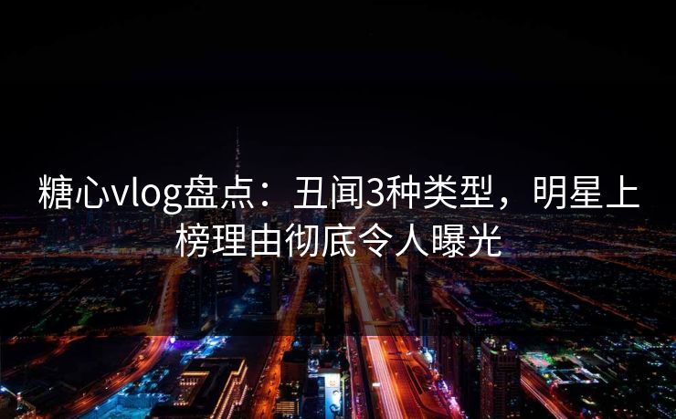 糖心vlog盘点：丑闻3种类型，明星上榜理由彻底令人曝光  第1张