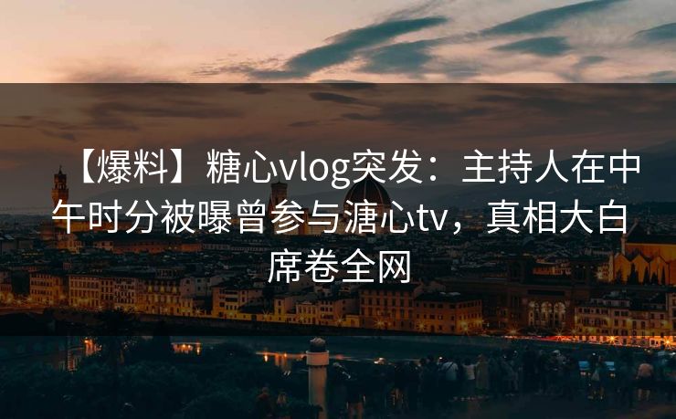 【爆料】糖心vlog突发：主持人在中午时分被曝曾参与溏心tv，真相大白席卷全网