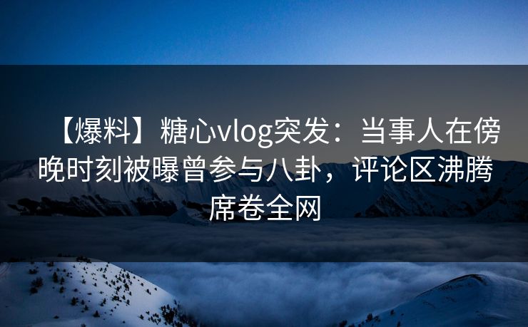 【爆料】糖心vlog突发：当事人在傍晚时刻被曝曾参与八卦，评论区沸腾席卷全网