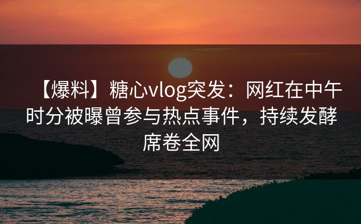 【爆料】糖心vlog突发：网红在中午时分被曝曾参与热点事件，持续发酵席卷全网