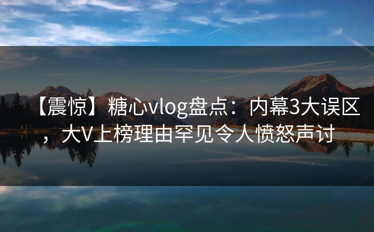 【震惊】糖心vlog盘点：内幕3大误区，大V上榜理由罕见令人愤怒声讨  第1张
