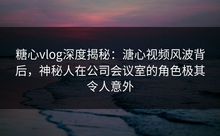 糖心vlog深度揭秘：溏心视频风波背后，神秘人在公司会议室的角色极其令人意外  第1张