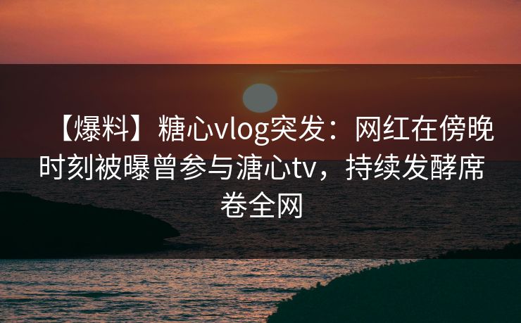【爆料】糖心vlog突发：网红在傍晚时刻被曝曾参与溏心tv，持续发酵席卷全网