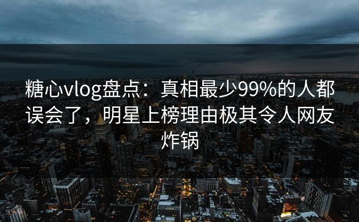 糖心vlog盘点：真相最少99%的人都误会了，明星上榜理由极其令人网友炸锅  第1张