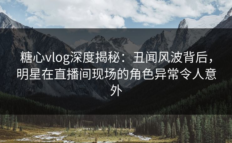 糖心vlog深度揭秘：丑闻风波背后，明星在直播间现场的角色异常令人意外  第1张