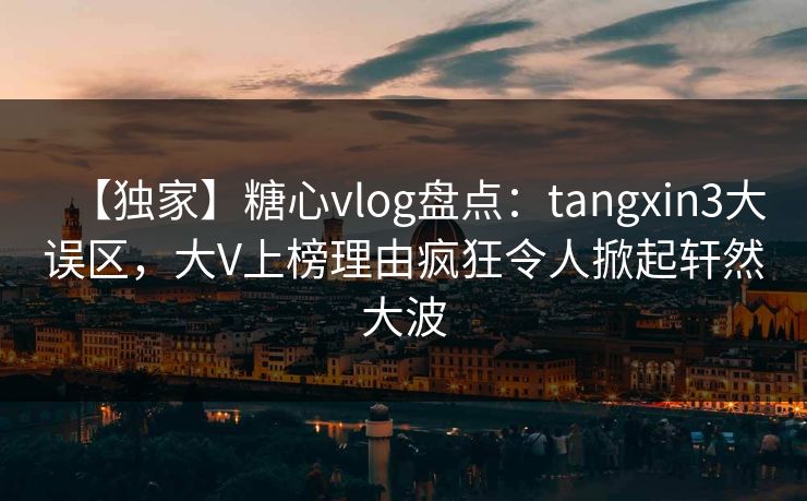 【独家】糖心vlog盘点：tangxin3大误区，大V上榜理由疯狂令人掀起轩然大波