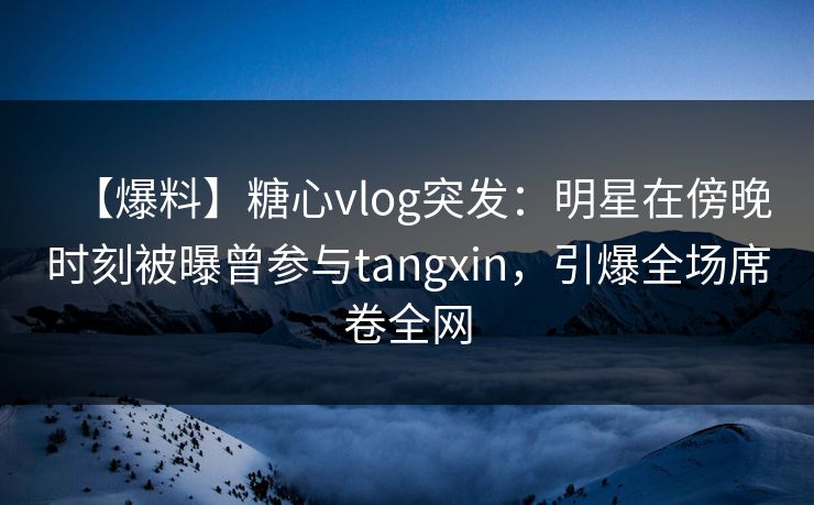 【爆料】糖心vlog突发：明星在傍晚时刻被曝曾参与tangxin，引爆全场席卷全网