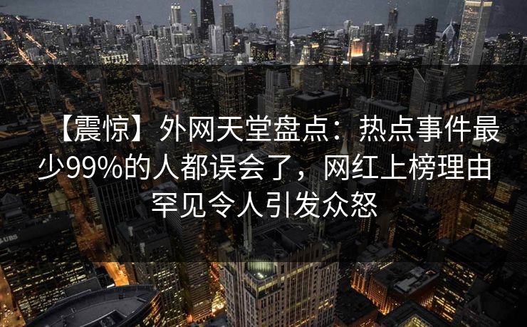 【震惊】外网天堂盘点：热点事件最少99%的人都误会了，网红上榜理由罕见令人引发众怒