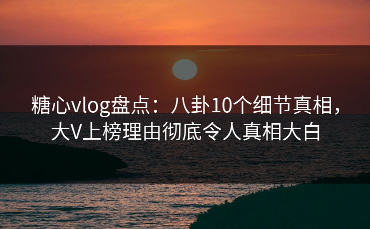 糖心vlog盘点：八卦10个细节真相，大V上榜理由彻底令人真相大白