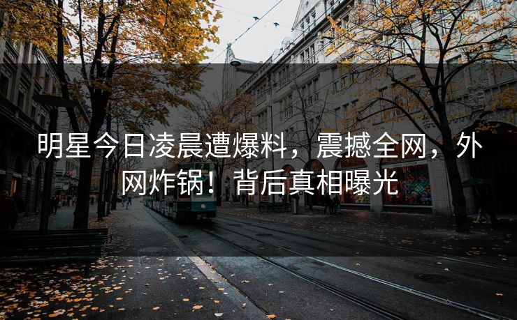 明星今日凌晨遭爆料，震撼全网，外网炸锅！背后真相曝光