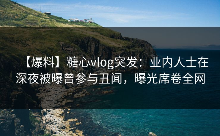 【爆料】糖心vlog突发：业内人士在深夜被曝曾参与丑闻，曝光席卷全网