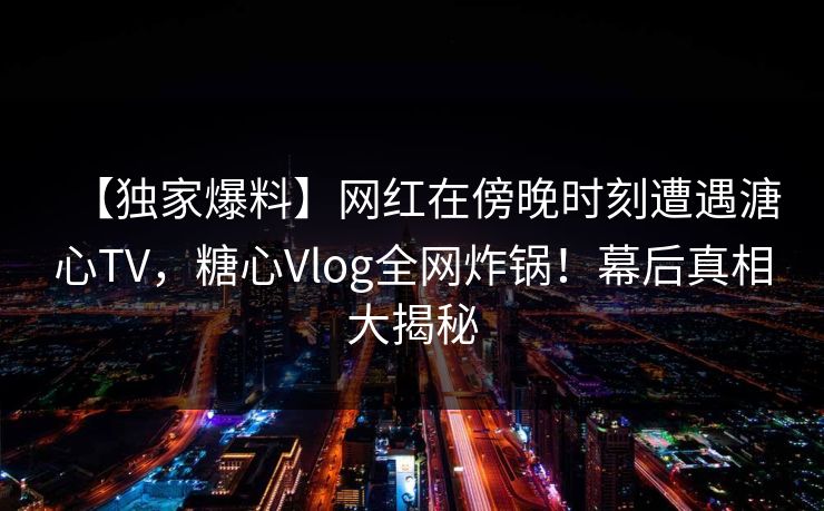 【独家爆料】网红在傍晚时刻遭遇溏心TV，糖心Vlog全网炸锅！幕后真相大揭秘