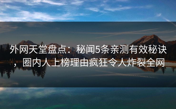 外网天堂盘点：秘闻5条亲测有效秘诀，圈内人上榜理由疯狂令人炸裂全网
