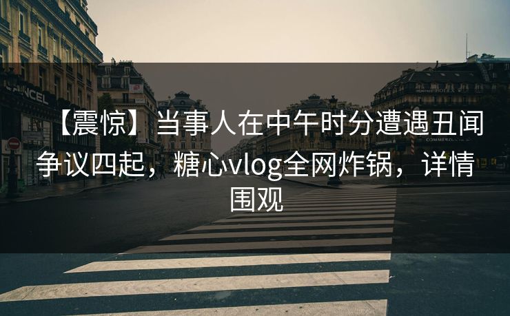 【震惊】当事人在中午时分遭遇丑闻争议四起，糖心vlog全网炸锅，详情围观