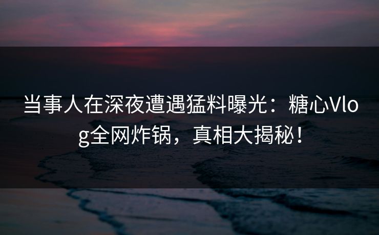 当事人在深夜遭遇猛料曝光：糖心Vlog全网炸锅，真相大揭秘！