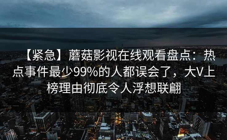 【紧急】蘑菇影视在线观看盘点：热点事件最少99%的人都误会了，大V上榜理由彻底令人浮想联翩