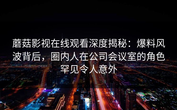 蘑菇影视在线观看深度揭秘：爆料风波背后，圈内人在公司会议室的角色罕见令人意外