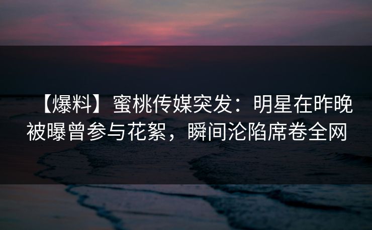 【爆料】蜜桃传媒突发：明星在昨晚被曝曾参与花絮，瞬间沦陷席卷全网