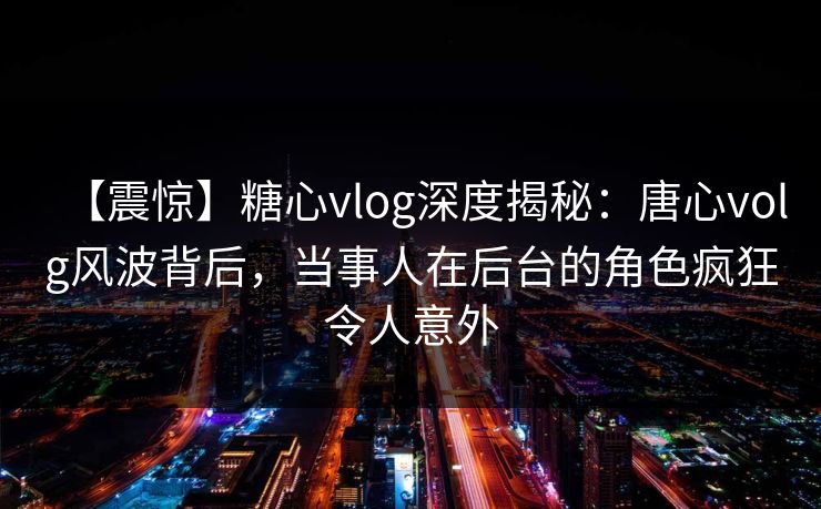 【震惊】糖心vlog深度揭秘：唐心volg风波背后，当事人在后台的角色疯狂令人意外
