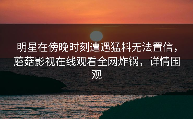 明星在傍晚时刻遭遇猛料无法置信,蘑菇影视在线观看全网炸锅,详情围观 明星在傍晚时刻遭遇猛料无法置信,蘑菇影视在线观看全网炸锅,详情围观