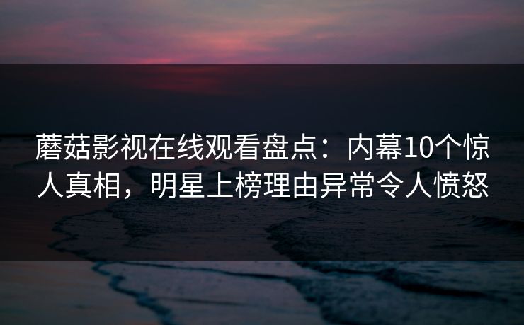 蘑菇影视在线观看盘点：内幕10个惊人真相，明星上榜理由异常令人愤怒