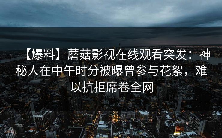【爆料】蘑菇影视在线观看突发：神秘人在中午时分被曝曾参与花絮，难以抗拒席卷全网