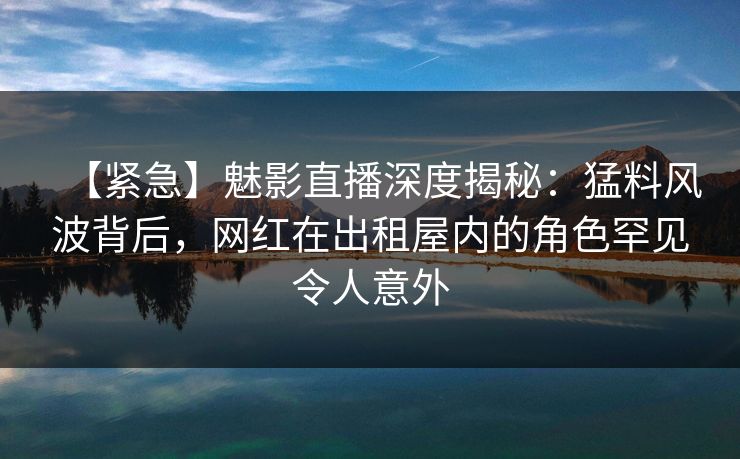 【紧急】魅影直播深度揭秘：猛料风波背后，网红在出租屋内的角色罕见令人意外